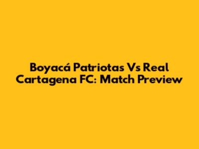 Boyacá Patriotas Vs Real Cartagena FC: Match Preview