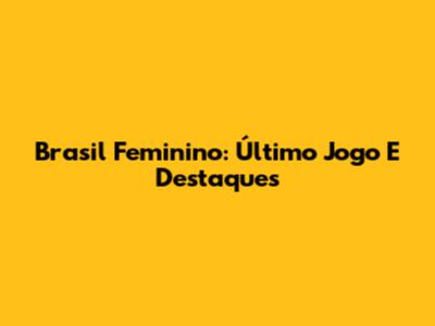 Brasil Feminino: Último Jogo E Destaques