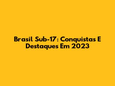 Brasil Sub-17: Conquistas E Destaques Em 2023