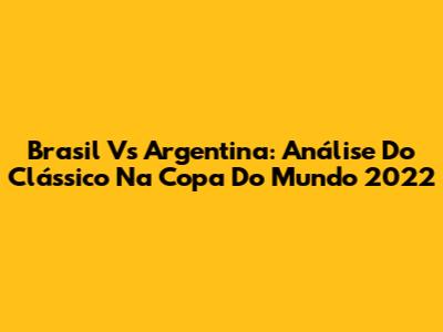 Brasil Vs Argentina: Análise Do Clássico Na Copa Do Mundo 2022