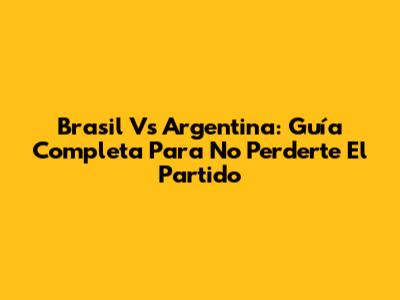 Brasil Vs Argentina: Guía Completa Para No Perderte El Partido