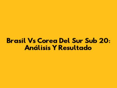 Brasil Vs Corea Del Sur Sub 20: Análisis Y Resultado