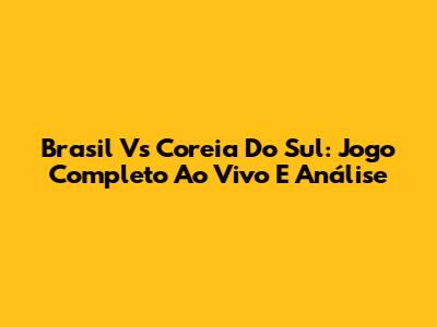 Brasil Vs Coreia Do Sul: Jogo Completo Ao Vivo E Análise