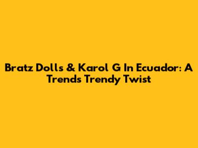 Bratz Dolls & Karol G In Ecuador: A Trend's Trendy Twist