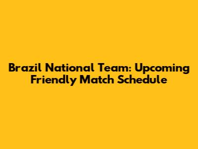 Brazil National Team: Upcoming Friendly Match Schedule