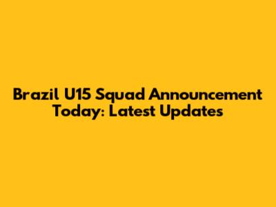 Brazil U15 Squad Announcement Today: Latest Updates