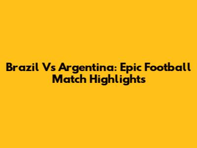 Brazil Vs Argentina: Epic Football Match Highlights