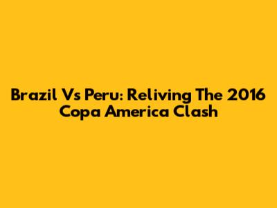 Brazil Vs Peru: Reliving The 2016 Copa America Clash