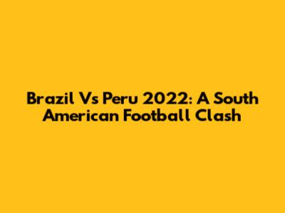 Brazil Vs Peru 2022: A South American Football Clash