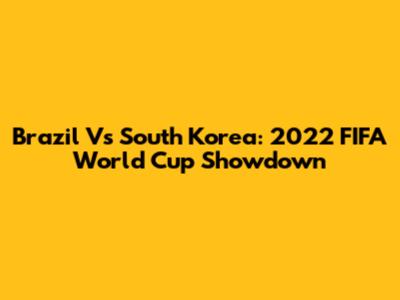 Brazil Vs South Korea: 2022 FIFA World Cup Showdown