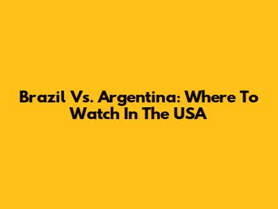 Brazil Vs. Argentina: Where To Watch In The USA
