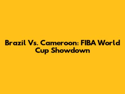Brazil Vs. Cameroon: FIBA World Cup Showdown