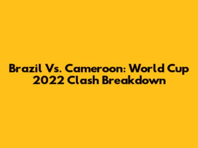 Brazil Vs. Cameroon: World Cup 2022 Clash Breakdown