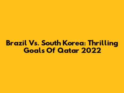 Brazil Vs. South Korea: Thrilling Goals Of Qatar 2022