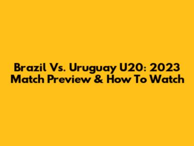 Brazil Vs. Uruguay U20: 2023 Match Preview & How To Watch