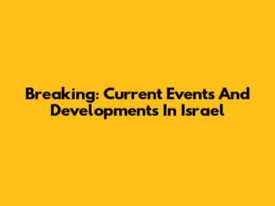 Breaking: Current Events And Developments In Israel