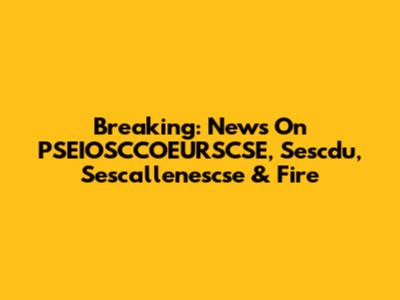 Breaking: News On PSEIOSCCOEURSCSE, Sescdu, Sescallenescse & Fire