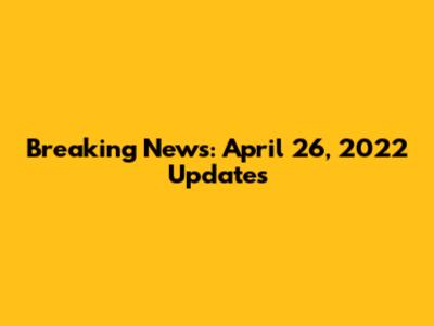 Breaking News: April 26, 2022 Updates