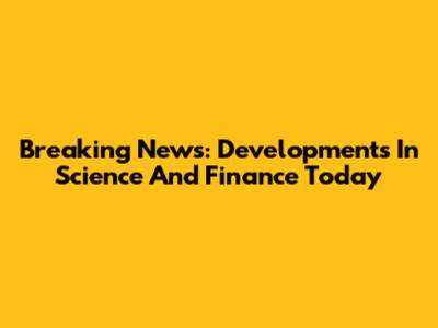 Breaking News: Developments In Science And Finance Today