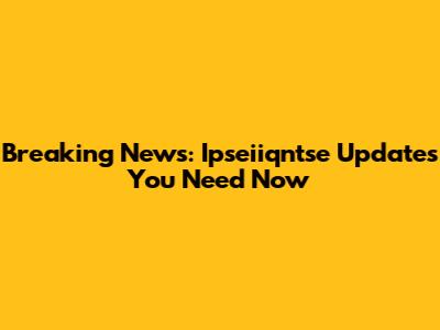 Breaking News: Ipseiiqntse Updates You Need Now