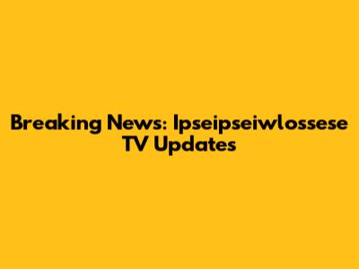 Breaking News: Ipseipseiwlossese TV Updates