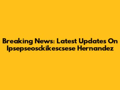 Breaking News: Latest Updates On Ipsepseosckikescsese Hernandez