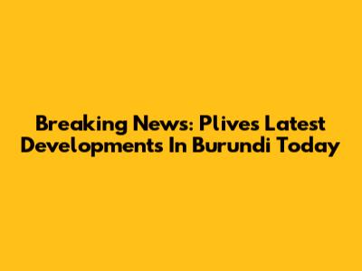 Breaking News: Plive's Latest Developments In Burundi Today