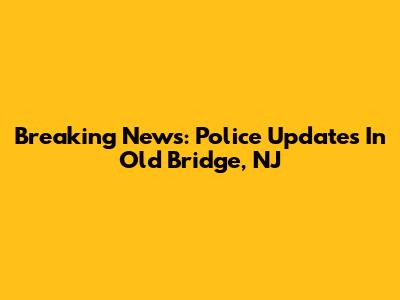 Breaking News: Police Updates In Old Bridge, NJ