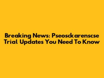 Breaking News: Pseosckarenscse Trial Updates You Need To Know