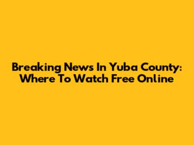 Breaking News In Yuba County: Where To Watch Free Online