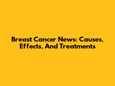 Breast Cancer News: Causes, Effects, And Treatments