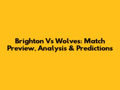 Brighton Vs Wolves: Match Preview, Analysis & Predictions