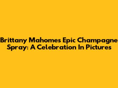 Brittany Mahomes' Epic Champagne Spray: A Celebration In Pictures
