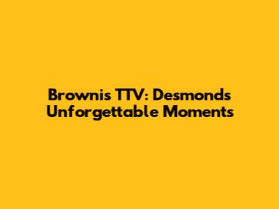 Brownis TTV: Desmond's Unforgettable Moments