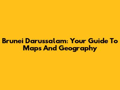 Brunei Darussalam: Your Guide To Maps And Geography