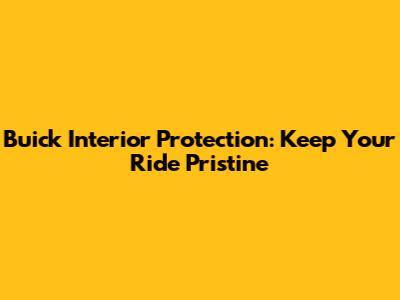 Buick Interior Protection: Keep Your Ride Pristine