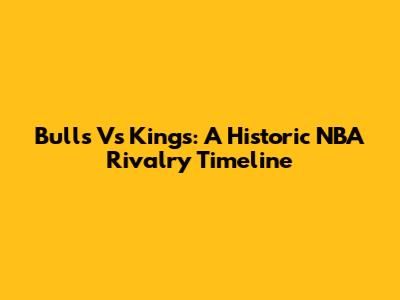 Bulls Vs Kings: A Historic NBA Rivalry Timeline