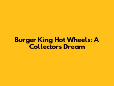 Burger King Hot Wheels: A Collector's Dream