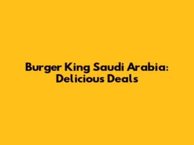 Burger King Saudi Arabia: Delicious Deals
