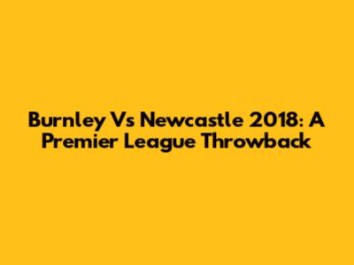 Burnley Vs Newcastle 2018: A Premier League Throwback