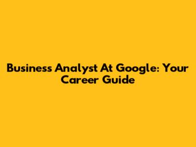 Business Analyst At Google: Your Career Guide