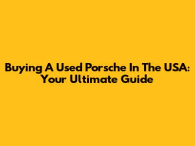 Buying A Used Porsche In The USA: Your Ultimate Guide