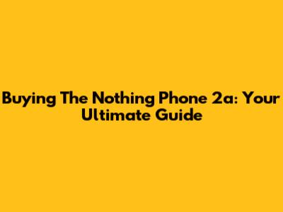 Buying The Nothing Phone 2a: Your Ultimate Guide
