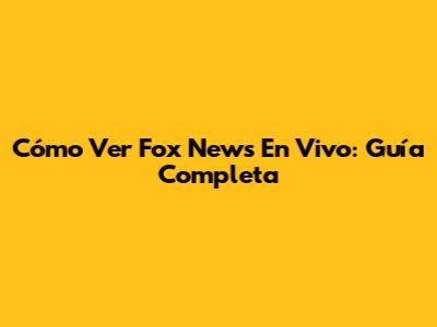 Cómo Ver Fox News En Vivo: Guía Completa