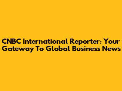 CNBC International Reporter: Your Gateway To Global Business News