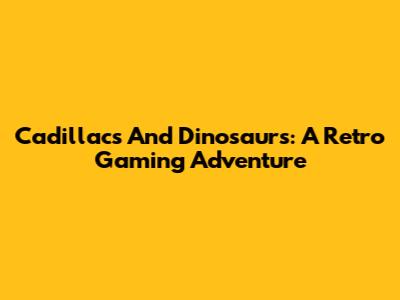 Cadillacs And Dinosaurs: A Retro Gaming Adventure