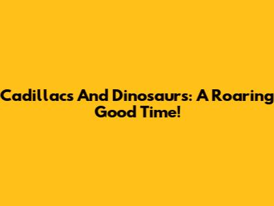 Cadillacs And Dinosaurs: A Roaring Good Time!
