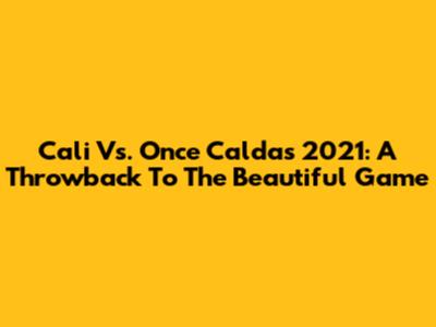Cali Vs. Once Caldas 2021: A Throwback To The Beautiful Game