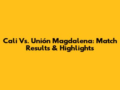 Cali Vs. Unión Magdalena: Match Results & Highlights