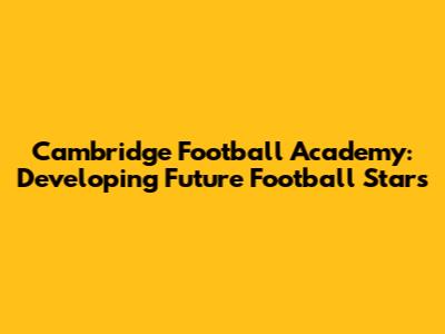 Cambridge Football Academy: Developing Future Football Stars